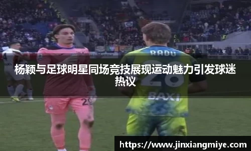 杨颖与足球明星同场竞技展现运动魅力引发球迷热议