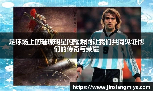 足球场上的璀璨明星闪耀瞬间让我们共同见证他们的传奇与荣耀